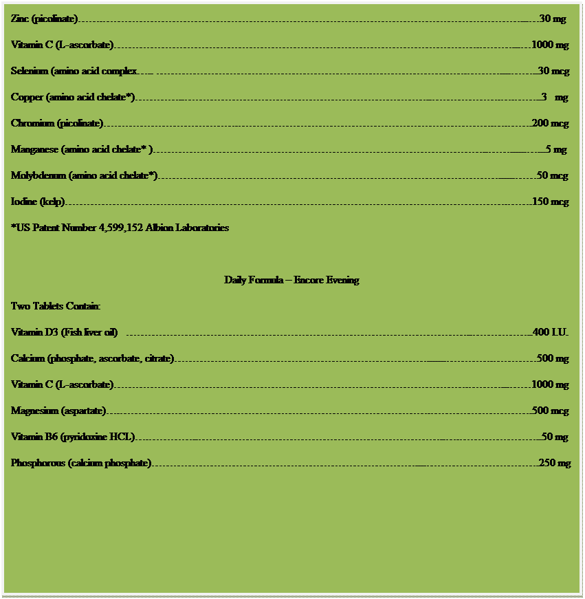 Text Box: Daily Formula  Encore Mid Day
Two Tablets Contain:
Potassium (aspartate)....99 mg
Zinc (picolinate)....30 mg
Vitamin C (L-ascorbate)....1000 mg
Selenium (amino acid complex.. .......30 mcg
Copper (amino acid chelate*)........3   mg
Chromium (picolinate)....200 mcg
Manganese (amino acid chelate* )...........5 mg
Molybdenum (amino acid chelate*)......50 mcg
Iodine (kelp)..150 mcg
*US Patent Number 4,599,152 Albion Laboratories
 
Daily Formula  Encore Evening
Two Tablets Contain:
Vitamin D3 (Fish liver oil)   ....400 I.U.
Calcium (phosphate, ascorbate, citrate)........500 mg
Vitamin C (L-ascorbate)....1000 mg
Magnesium (aspartate)...500 mcg
Vitamin B6 (pyridoxine HCL)........50 mg
Phosphorous (calcium phosphate).....250 mg
